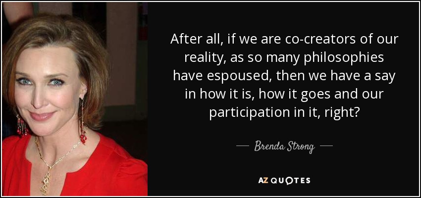 After all, if we are co-creators of our reality, as so many philosophies have espoused, then we have a say in how it is, how it goes and our participation in it, right? - Brenda Strong