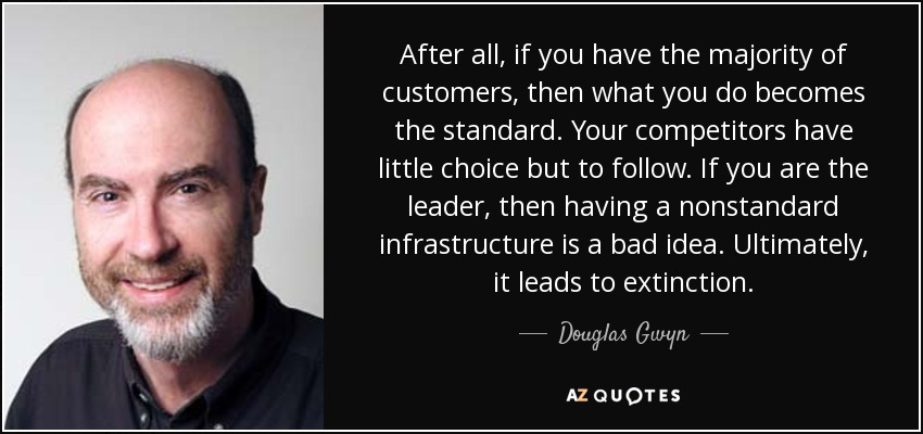 After all, if you have the majority of customers, then what you do becomes the standard. Your competitors have little choice but to follow. If you are the leader, then having a nonstandard infrastructure is a bad idea. Ultimately, it leads to extinction. - Douglas Gwyn