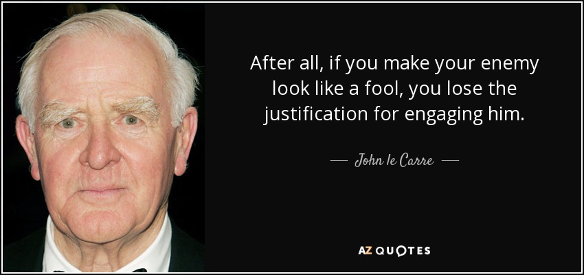 After all, if you make your enemy look like a fool, you lose the justification for engaging him. - John le Carre