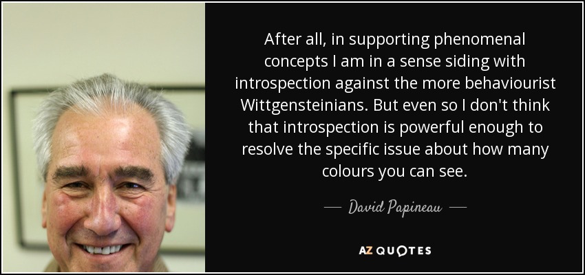 After all, in supporting phenomenal concepts I am in a sense siding with introspection against the more behaviourist Wittgensteinians. But even so I don't think that introspection is powerful enough to resolve the specific issue about how many colours you can see. - David Papineau
