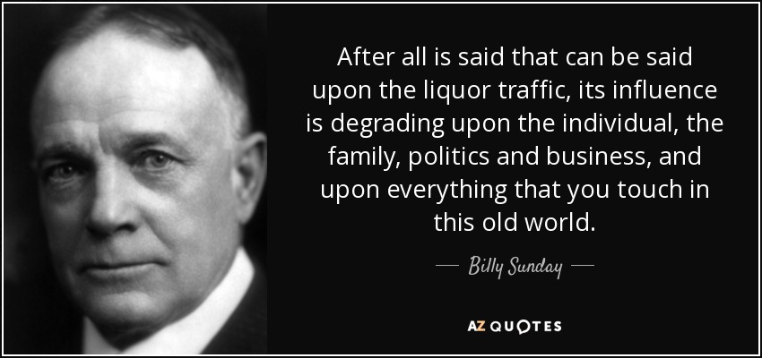 After all is said that can be said upon the liquor traffic, its influence is degrading upon the individual, the family, politics and business, and upon everything that you touch in this old world. - Billy Sunday