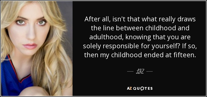 After all, isn't that what really draws the line between childhood and adulthood, knowing that you are solely responsible for yourself? If so, then my childhood ended at fifteen. - LIZ