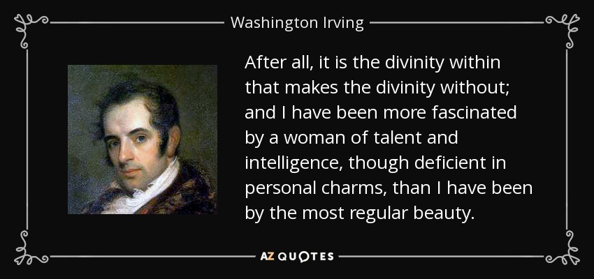 After all, it is the divinity within that makes the divinity without; and I have been more fascinated by a woman of talent and intelligence, though deficient in personal charms, than I have been by the most regular beauty. - Washington Irving