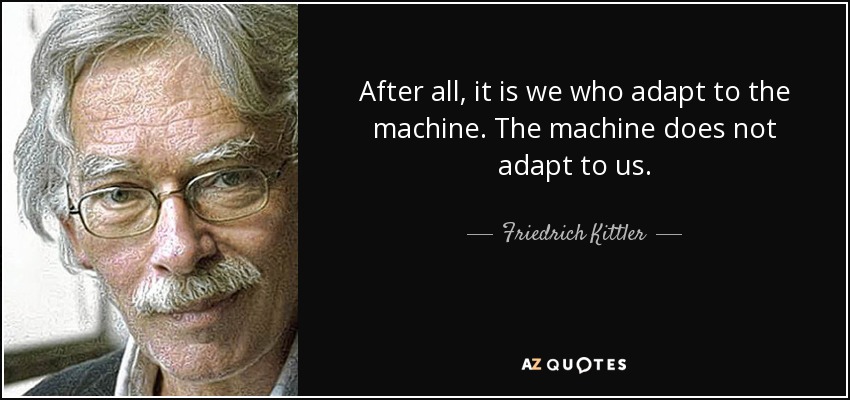 After all, it is we who adapt to the machine. The machine does not adapt to us. - Friedrich Kittler