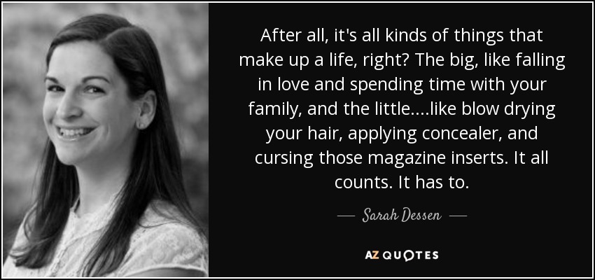 After all, it's all kinds of things that make up a life, right? The big, like falling in love and spending time with your family, and the little....like blow drying your hair, applying concealer, and cursing those magazine inserts. It all counts. It has to. - Sarah Dessen