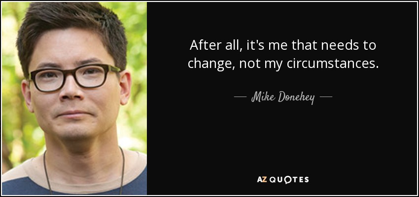 After all, it's me that needs to change, not my circumstances. - Mike Donehey