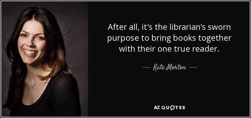 After all, it's the librarian's sworn purpose to bring books together with their one true reader. - Kate Morton