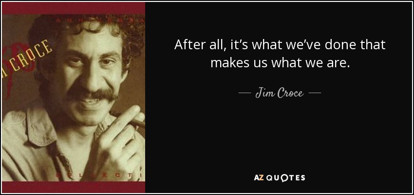After all, it’s what we’ve done that makes us what we are. - Jim Croce