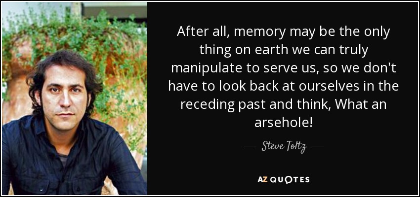 After all, memory may be the only thing on earth we can truly manipulate to serve us, so we don't have to look back at ourselves in the receding past and think, What an arsehole! - Steve Toltz