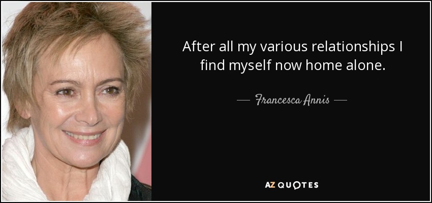 After all my various relationships I find myself now home alone. - Francesca Annis