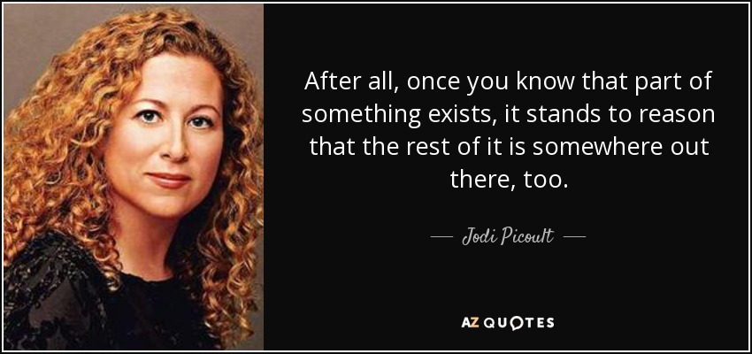 After all, once you know that part of something exists, it stands to reason that the rest of it is somewhere out there, too. - Jodi Picoult
