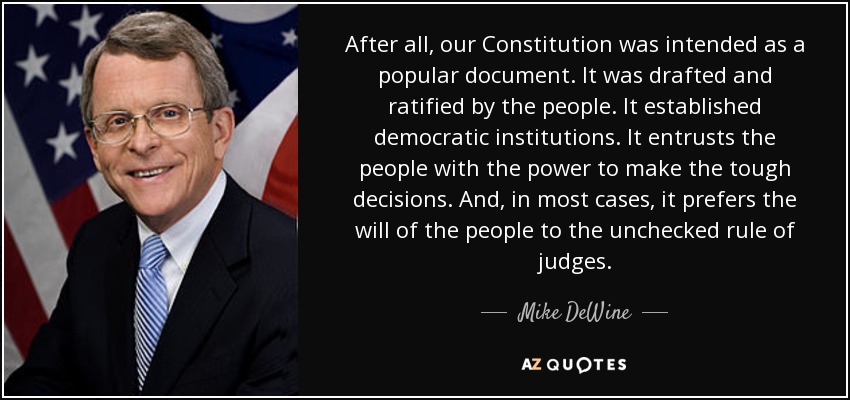 After all, our Constitution was intended as a popular document. It was drafted and ratified by the people. It established democratic institutions. It entrusts the people with the power to make the tough decisions. And, in most cases, it prefers the will of the people to the unchecked rule of judges. - Mike DeWine