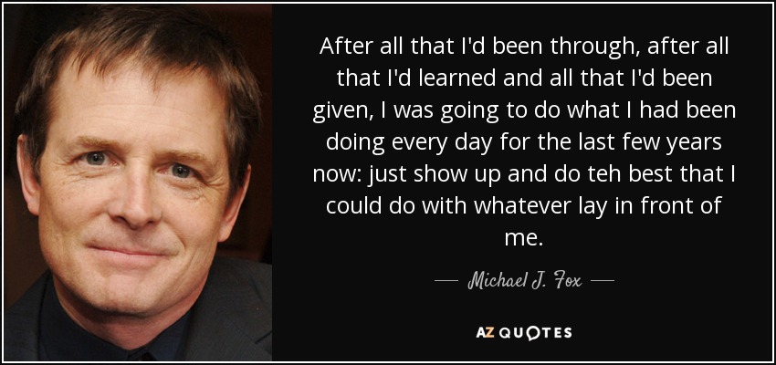 After all that I'd been through, after all that I'd learned and all that I'd been given, I was going to do what I had been doing every day for the last few years now: just show up and do teh best that I could do with whatever lay in front of me. - Michael J. Fox
