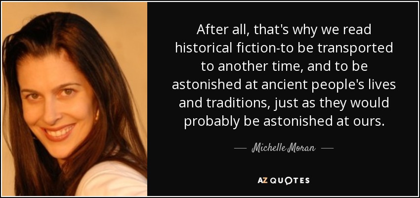After all, that's why we read historical fiction-to be transported to another time, and to be astonished at ancient people's lives and traditions, just as they would probably be astonished at ours. - Michelle Moran