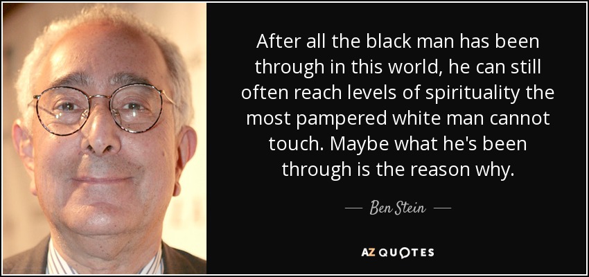 After all the black man has been through in this world, he can still often reach levels of spirituality the most pampered white man cannot touch. Maybe what he's been through is the reason why. - Ben Stein