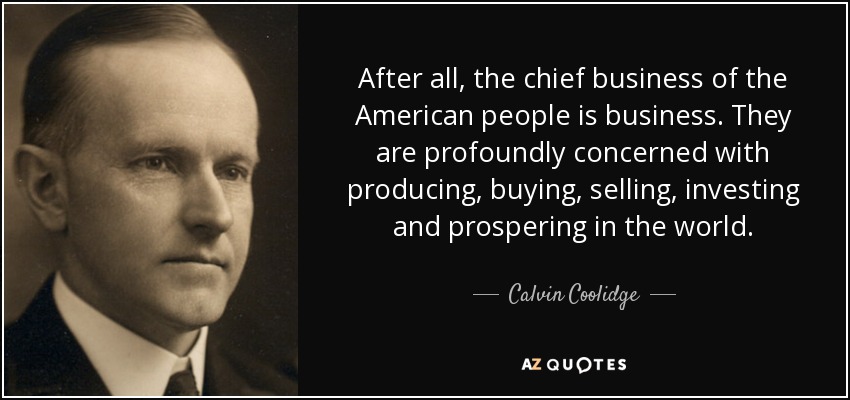 After all, the chief business of the American people is business. They are profoundly concerned with producing, buying, selling, investing and prospering in the world. - Calvin Coolidge