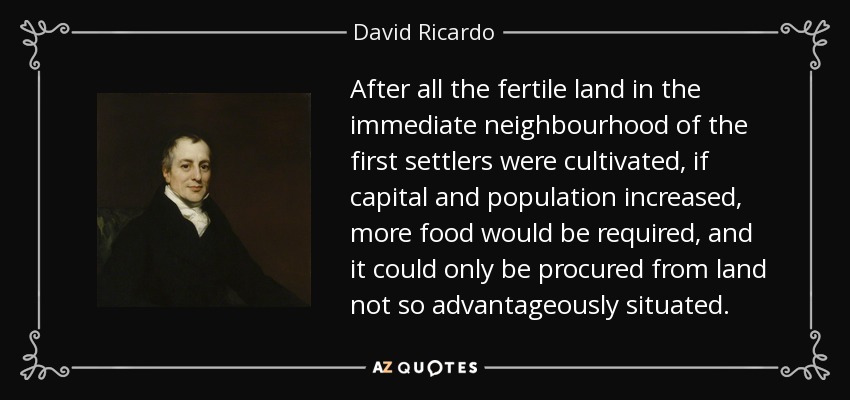 After all the fertile land in the immediate neighbourhood of the first settlers were cultivated, if capital and population increased, more food would be required, and it could only be procured from land not so advantageously situated. - David Ricardo