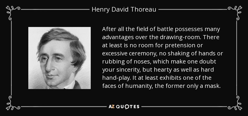 After all the field of battle possesses many advantages over the drawing-room. There at least is no room for pretension or excessive ceremony, no shaking of hands or rubbing of noses, which make one doubt your sincerity, but hearty as well as hard hand-play. It at least exhibits one of the faces of humanity, the former only a mask. - Henry David Thoreau