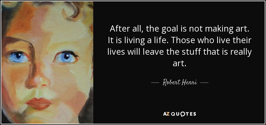 After all, the goal is not making art. It is living a life. Those who live their lives will leave the stuff that is really art. - Robert Henri