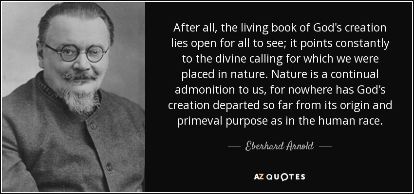 After all, the living book of God's creation lies open for all to see; it points constantly to the divine calling for which we were placed in nature. Nature is a continual admonition to us, for nowhere has God's creation departed so far from its origin and primeval purpose as in the human race. - Eberhard Arnold