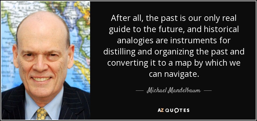 After all, the past is our only real guide to the future, and historical analogies are instruments for distilling and organizing the past and converting it to a map by which we can navigate. - Michael Mandelbaum