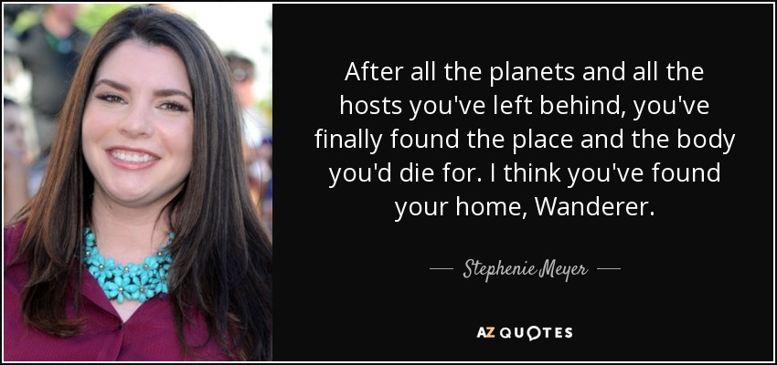 After all the planets and all the hosts you've left behind, you've finally found the place and the body you'd die for. I think you've found your home, Wanderer. - Stephenie Meyer