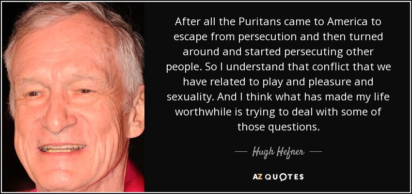 After all the Puritans came to America to escape from persecution and then turned around and started persecuting other people. So I understand that conflict that we have related to play and pleasure and sexuality. And I think what has made my life worthwhile is trying to deal with some of those questions. - Hugh Hefner