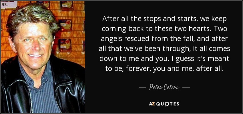 After all the stops and starts, we keep coming back to these two hearts. Two angels rescued from the fall, and after all that we've been through, it all comes down to me and you. I guess it's meant to be, forever, you and me, after all. - Peter Cetera