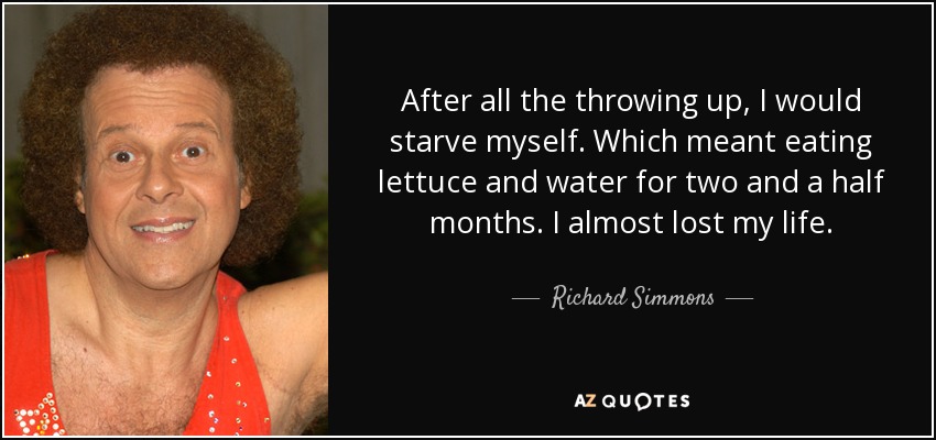 After all the throwing up, I would starve myself. Which meant eating lettuce and water for two and a half months. I almost lost my life. - Richard Simmons