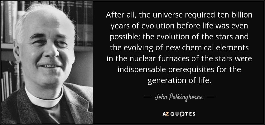 After all, the universe required ten billion years of evolution before life was even possible; the evolution of the stars and the evolving of new chemical elements in the nuclear furnaces of the stars were indispensable prerequisites for the generation of life. - John Polkinghorne