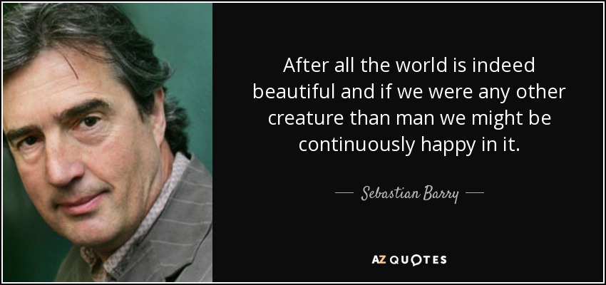 After all the world is indeed beautiful and if we were any other creature than man we might be continuously happy in it. - Sebastian Barry