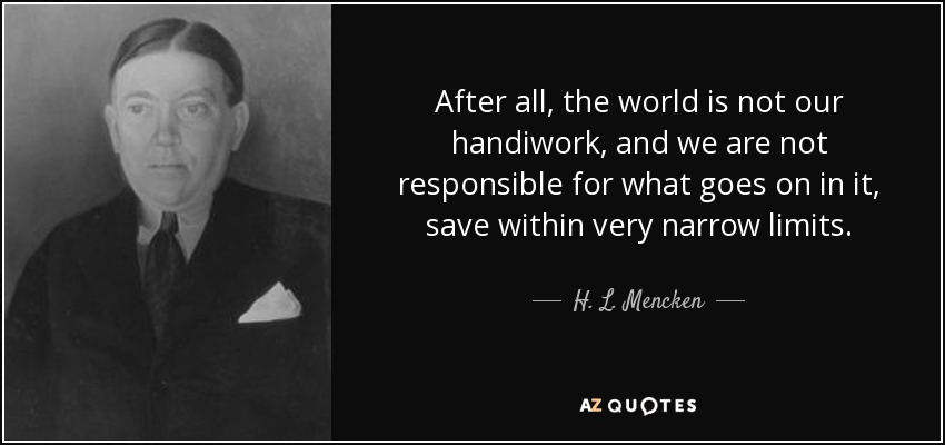 After all, the world is not our handiwork, and we are not responsible for what goes on in it, save within very narrow limits. - H. L. Mencken