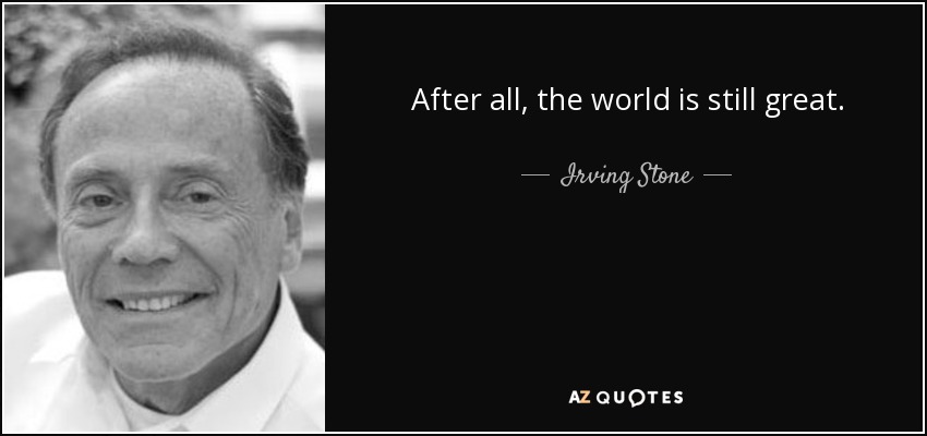 After all, the world is still great. - Irving Stone