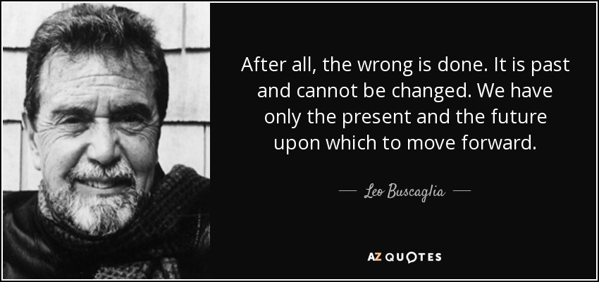 After all, the wrong is done. It is past and cannot be changed. We have only the present and the future upon which to move forward. - Leo Buscaglia