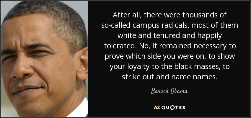 After all, there were thousands of so-called campus radicals, most of them white and tenured and happily tolerated. No, it remained necessary to prove which side you were on, to show your loyalty to the black masses, to strike out and name names. - Barack Obama