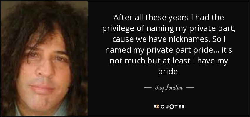 After all these years I had the privilege of naming my private part, cause we have nicknames. So I named my private part pride... it's not much but at least I have my pride. - Jay London