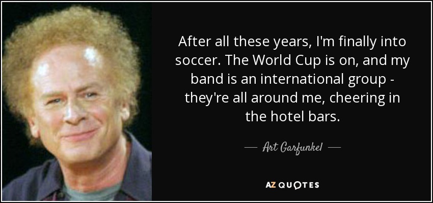 After all these years, I'm finally into soccer. The World Cup is on, and my band is an international group - they're all around me, cheering in the hotel bars. - Art Garfunkel