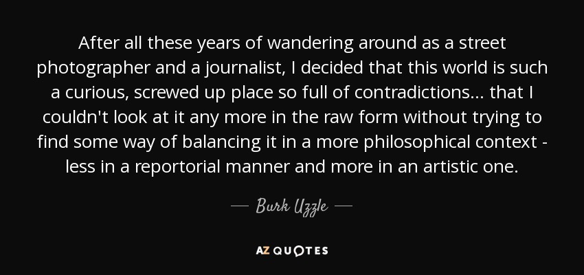 After all these years of wandering around as a street photographer and a journalist, I decided that this world is such a curious, screwed up place so full of contradictions... that I couldn't look at it any more in the raw form without trying to find some way of balancing it in a more philosophical context - less in a reportorial manner and more in an artistic one. - Burk Uzzle