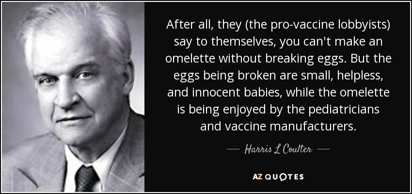 After all, they (the pro-vaccine lobbyists) say to themselves, you can't make an omelette without breaking eggs. But the eggs being broken are small, helpless, and innocent babies, while the omelette is being enjoyed by the pediatricians and vaccine manufacturers. - Harris L Coulter