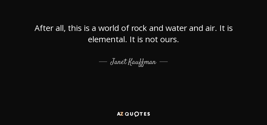 After all, this is a world of rock and water and air. It is elemental. It is not ours. - Janet Kauffman
