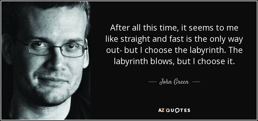 After all this time, it seems to me like straight and fast is the only way out- but I choose the labyrinth. The labyrinth blows, but I choose it. - John Green