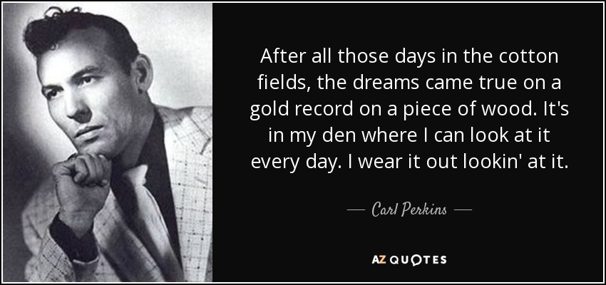 After all those days in the cotton fields, the dreams came true on a gold record on a piece of wood. It's in my den where I can look at it every day. I wear it out lookin' at it. - Carl Perkins