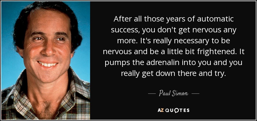 After all those years of automatic success, you don't get nervous any more. It's really necessary to be nervous and be a little bit frightened. It pumps the adrenalin into you and you really get down there and try. - Paul Simon