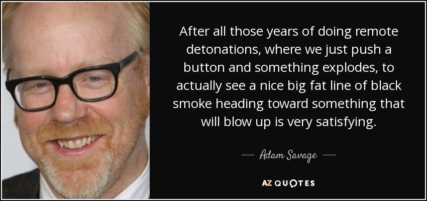 After all those years of doing remote detonations, where we just push a button and something explodes, to actually see a nice big fat line of black smoke heading toward something that will blow up is very satisfying. - Adam Savage