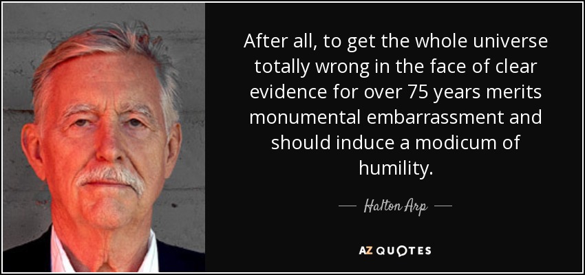 After all, to get the whole universe totally wrong in the face of clear evidence for over 75 years merits monumental embarrassment and should induce a modicum of humility. - Halton Arp