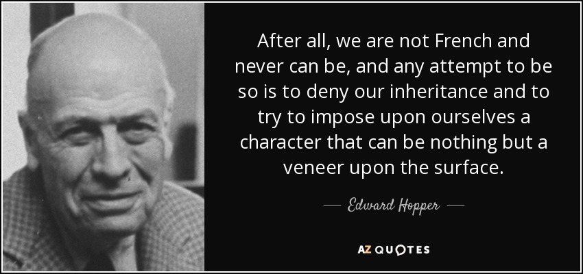 After all, we are not French and never can be, and any attempt to be so is to deny our inheritance and to try to impose upon ourselves a character that can be nothing but a veneer upon the surface. - Edward Hopper