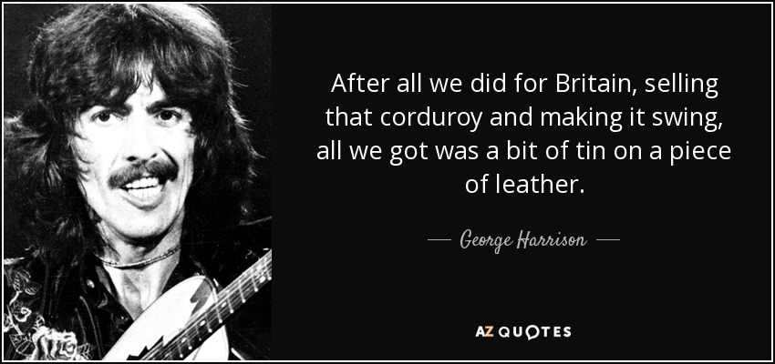 After all we did for Britain, selling that corduroy and making it swing, all we got was a bit of tin on a piece of leather. - George Harrison