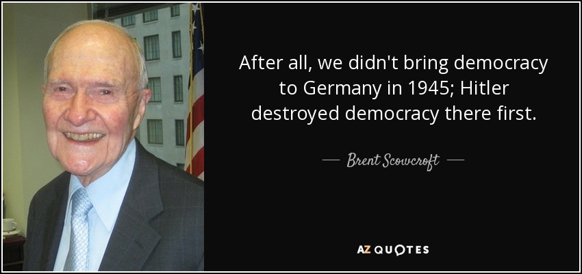 After all, we didn't bring democracy to Germany in 1945; Hitler destroyed democracy there first. - Brent Scowcroft