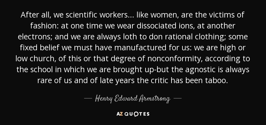 After all, we scientific workers ... like women, are the victims of fashion: at one time we wear dissociated ions, at another electrons; and we are always loth to don rational clothing; some fixed belief we must have manufactured for us: we are high or low church, of this or that degree of nonconformity, according to the school in which we are brought up-but the agnostic is always rare of us and of late years the critic has been taboo. - Henry Edward Armstrong