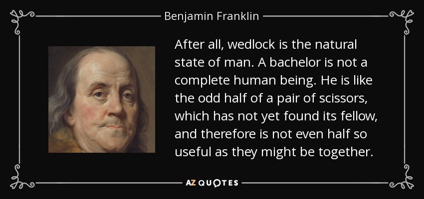 After all, wedlock is the natural state of man. A bachelor is not a complete human being. He is like the odd half of a pair of scissors, which has not yet found its fellow, and therefore is not even half so useful as they might be together. - Benjamin Franklin